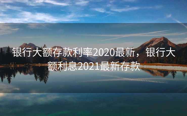 银行大额存款利率2020最新，银行大额利息2021最新存款