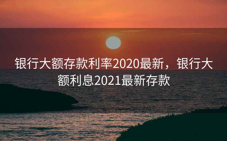 银行大额存款利率2020最新，银行大额利息2021最新存款