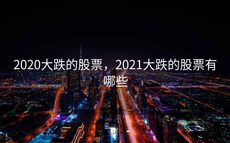 2020大跌的股票,2021大跌的股票有哪些 2020大跌的股票,2021大跌的股票有哪些