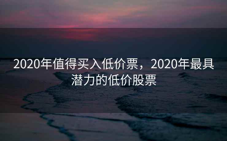 2020年值得买入低价票，2020年最具潜力的低价股票
