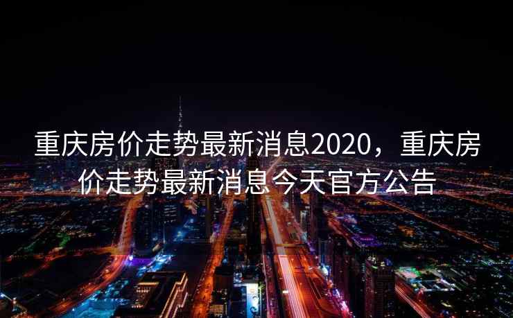 重庆房价走势最新消息2020，重庆房价走势最新消息今天官方公告