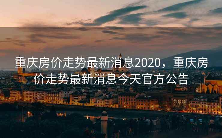 重庆房价走势最新消息2020，重庆房价走势最新消息今天官方公告
